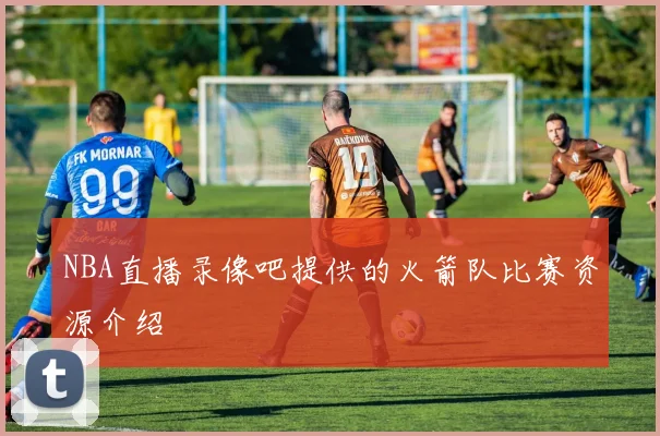 NBA直播录像吧提供的火箭队比赛资源介绍