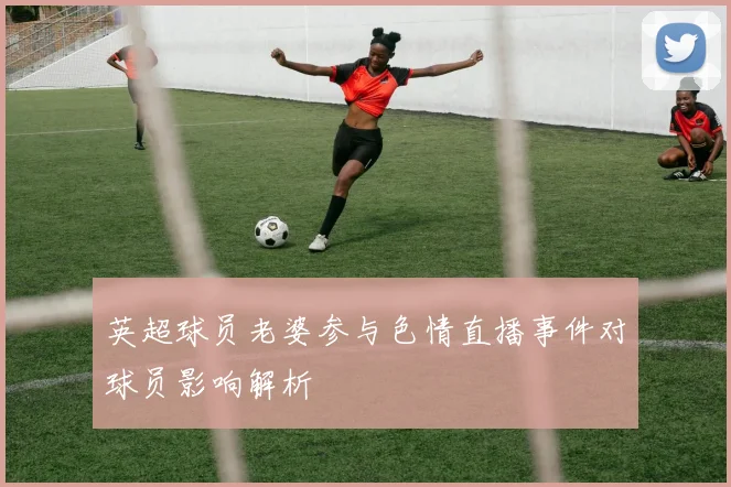 英超球员老婆参与色情直播事件对球员影响解析