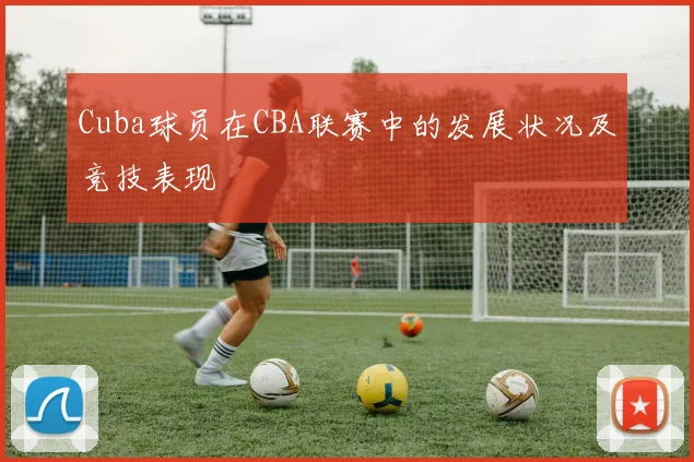 Cuba球员在CBA联赛中的发展状况及竞技表现